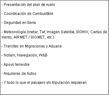 Cuadro de texto: - Presentacin del plan de vuelo - Coordinacin de Combustible- Seguridad en tierra- Meteorologa (metar, Taf, Imagen Satelital, SIGWX, Cartas de viento, AIRMET / SIGMET, etc.)- Tramites en Migraciones y Aduana- Notam, Navegacin, W&B- Apoyo terrestre- Alquileres de Autos- Y todo lo que el pasajero y/o tripulacin requieran