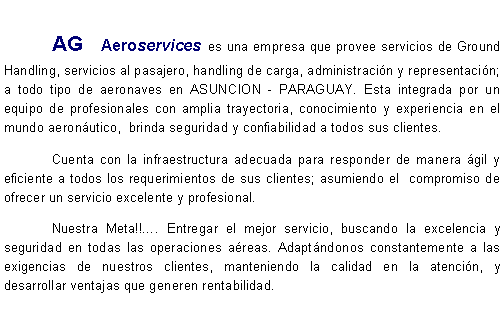 Cuadro de texto:              	AG Aeroservices  es una empresa que provee servicios de Ground Handling, servicios al pasajero, handling de carga, administracin y representacin; a todo tipo de aeronaves en ASUNCION - PARAGUAY. Esta integrada por un equipo de profesionales con amplia trayectoria, conocimiento y experiencia en el mundo aeronutico,  brinda seguridad y confiabilidad a todos sus clientes.	Cuenta con la infraestructura adecuada para responder de manera gil y eficiente a todos los requerimientos de sus clientes; asumiendo el  compromiso de ofrecer un servicio excelente y profesional.	Nuestra Meta!!. Entregar el mejor servicio, buscando la excelencia y seguridad en todas las operaciones areas. Adaptndonos constantemente a las exigencias de nuestros clientes, manteniendo la calidad en la atencin, y desarrollar ventajas que generen rentabilidad.