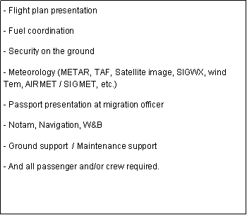 Cuadro de texto: - Flight plan presentation  - Fuel coordination - Security on the ground- Meteorology (METAR, TAF, Satellite image, SIGWX, wind Tem, AIRMET / SIGMET, etc.)- Passport presentation at migration officer- Notam, Navigation, W&B- Ground support  / Maintenance support- And all passenger and/or crew required.