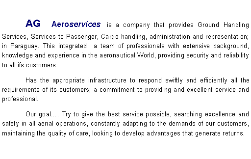 Cuadro de texto:              	AG Aeroservices  is a company that provides Ground Handling Services, Services to Passenger, Cargo handling, administration and representation; in Paraguay. This integrated  a team of professionals with extensive background, knowledge and experience in the aeronautical World, providing security and reliability to all ifs customers.	Has the appropriate infrastructure to respond swiftly and efficiently all the requirements of its customers; a commitment to providing and excellent service and professional.	Our goal. Try to give the best service possible, searching excellence and safety in all aerial operations, constantly adapting to the demands of our customers, maintaining the quality of care, looking to develop advantages that generate returns. 